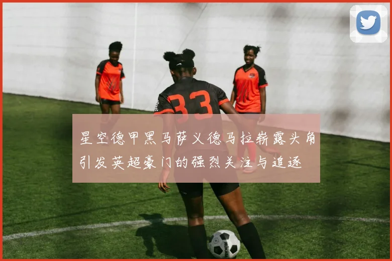 星空德甲黑马萨义德马拉崭露头角引发英超豪门的强烈关注与追逐