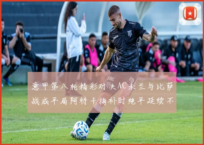 意甲第八轮精彩对决AC米兰与比萨战成平局阿特卡梅补时绝平延续不败纪录