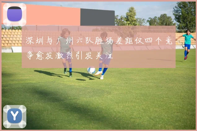 深圳与广州六队胜场差距仅四个竞争愈发激烈引发关注